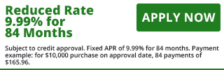 Reduced Rate 9.99% for 84 Months - Apply Now Subject to credit approval. Fixed APR of 9.99% for 84 months. Payment example: for $10,000 purchase on approval date, 84 payments of $165.96.