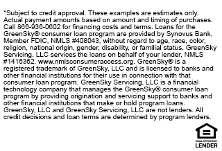 *Subject to credit approval. These examples are estimates only. Actual payment amounts based on amount and timing of purchases. Call 866-936-0602 for financing costs and terms. Loans for the GreenSky(R) consumer loan program are provided by Synovus Bank, Member FDIC, NMLS #408043, without regard to age, race, color, religion, national origin, gender, disability, or familial status. GreenSky Servicing, LLC services the loans on behalf of your lender, NLMS #14163622. www.nmlsconsumeraccess.org. GreenSky(R) is a registered trademark of GreenSky, LLC and is licensed to banks and other financial institutions for their use in connection with that consumer loan program. GreenSky Servicing, LLC is a financial technology company that manages the GreenSky(R) consumer loan program by providing origination and servicing support to banks and other financial institutions that make or hold program loans. GreenSky, LLC and GreenSky Servicing, LLC are not lenders. All credit decisions and loan terms are determined by program lenders.